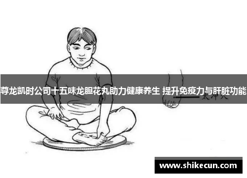 尊龙凯时公司十五味龙胆花丸助力健康养生 提升免疫力与肝脏功能