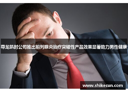 尊龙凯时公司推出前列腺炎治疗突破性产品效果显著助力男性健康
